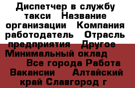 Диспетчер в службу такси › Название организации ­ Компания-работодатель › Отрасль предприятия ­ Другое › Минимальный оклад ­ 30 000 - Все города Работа » Вакансии   . Алтайский край,Славгород г.